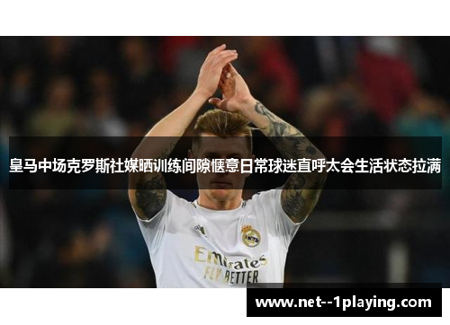 皇马中场克罗斯社媒晒训练间隙惬意日常球迷直呼太会生活状态拉满